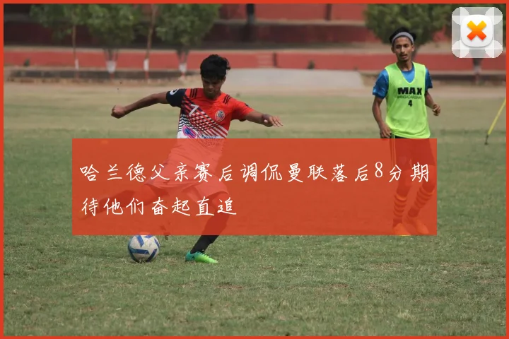 哈兰德父亲赛后调侃曼联落后8分期待他们奋起直追