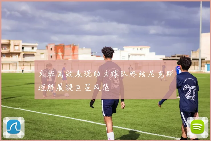文班高效表现助力球队终结尼克斯连胜展现巨星风范