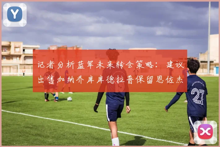 记者分析蓝军未来转会策略：建议出售加纳乔库库德拉普保留恩佐杰克逊