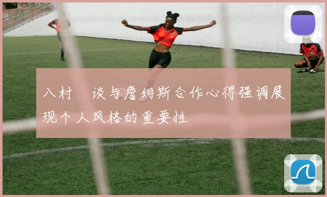 八村塁谈与詹姆斯合作心得强调展现个人风格的重要性
