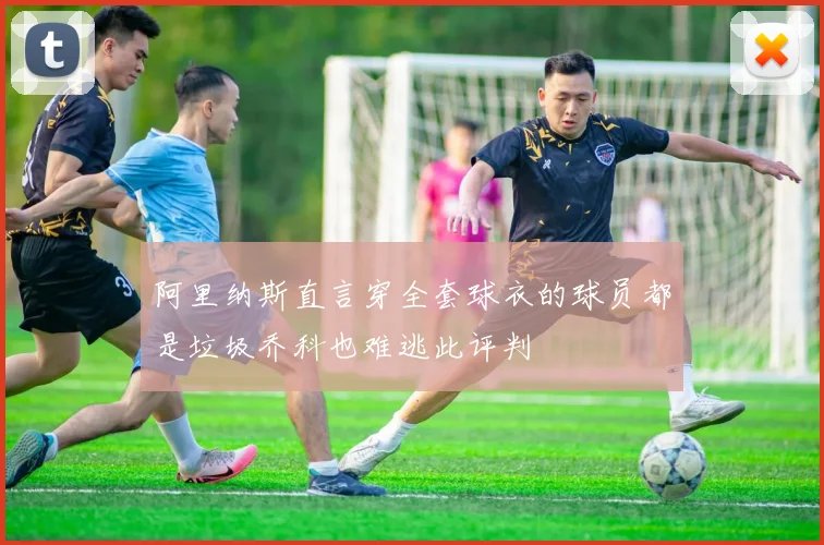 阿里纳斯直言穿全套球衣的球员都是垃圾乔科也难逃此评判