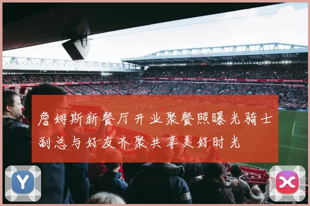 詹姆斯新餐厅开业聚餐照曝光骑士副总与好友齐聚共享美好时光