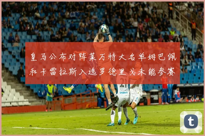 皇马公布对阵莱万特大名单姆巴佩和卡雷拉斯入选罗德里戈未能参赛
