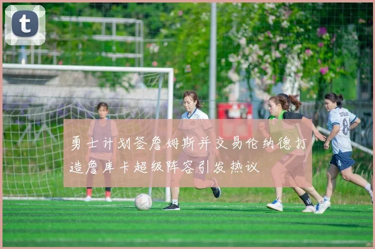 勇士计划签詹姆斯并交易伦纳德打造詹库卡超级阵容引发热议
