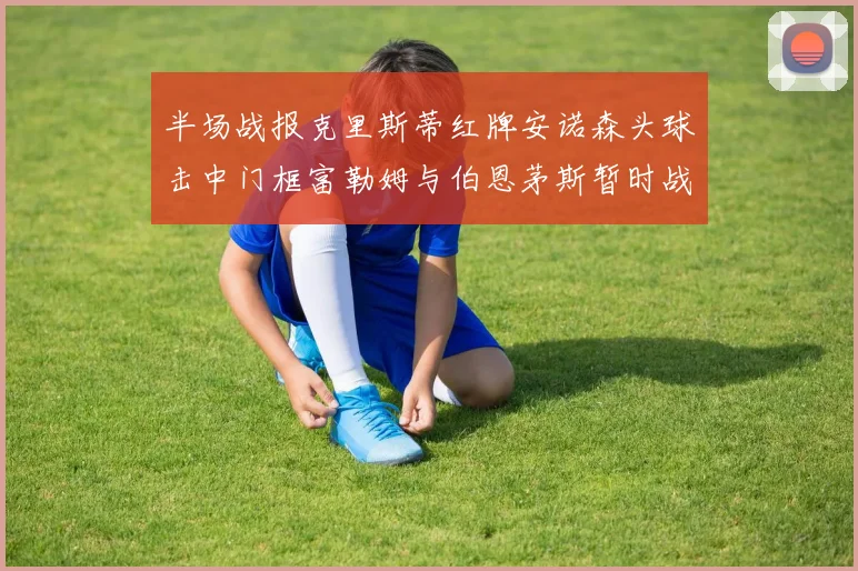 半场战报克里斯蒂红牌安诺森头球击中门框富勒姆与伯恩茅斯暂时战成平局
