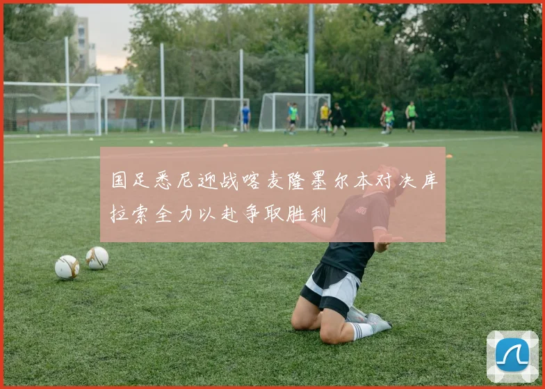 国足悉尼迎战喀麦隆墨尔本对决库拉索全力以赴争取胜利