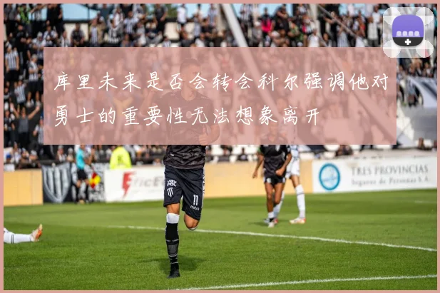 库里未来是否会转会科尔强调他对勇士的重要性无法想象离开