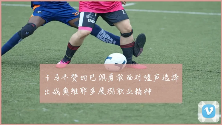 卡马乔赞姆巴佩勇敢面对嘘声选择出战奥维耶多展现职业精神