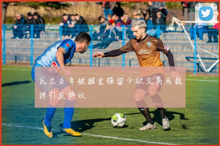 瓦兰去年被掘金强留今欲交易或裁掉引发热议
