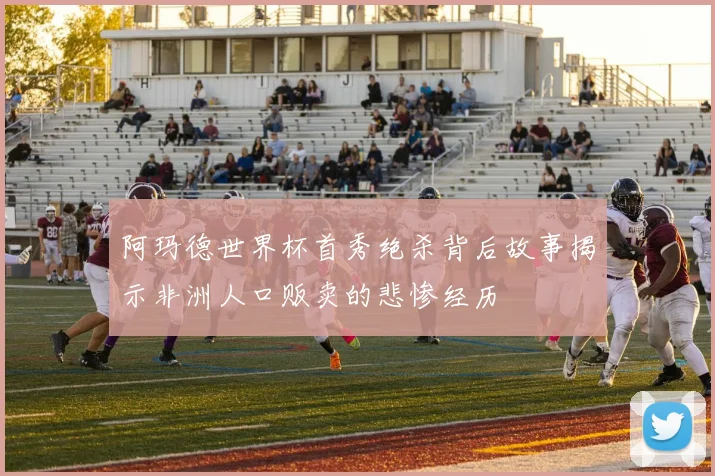 阿玛德世界杯首秀绝杀背后故事揭示非洲人口贩卖的悲惨经历
