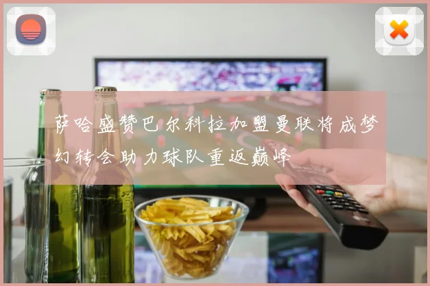 萨哈盛赞巴尔科拉加盟曼联将成梦幻转会助力球队重返巅峰