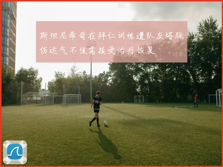 斯坦尼希奇在拜仁训练遭队友塔踩伤运气不佳需接受治疗恢复