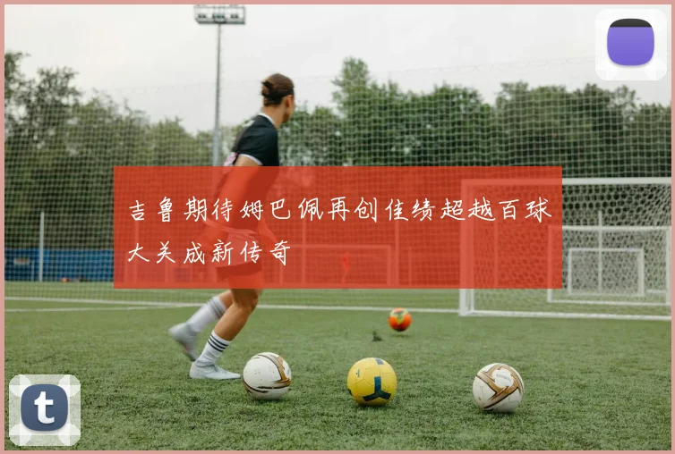 吉鲁期待姆巴佩再创佳绩超越百球大关成新传奇