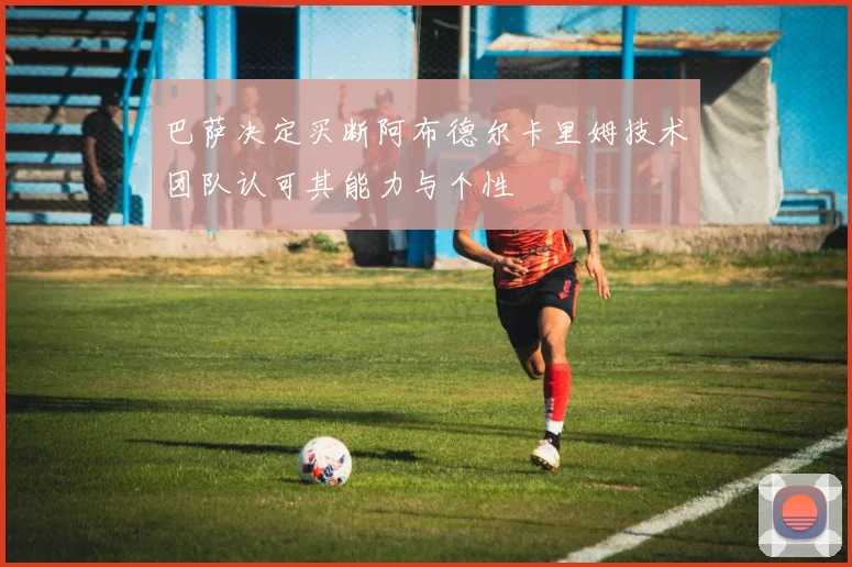 巴萨决定买断阿布德尔卡里姆技术团队认可其能力与个性