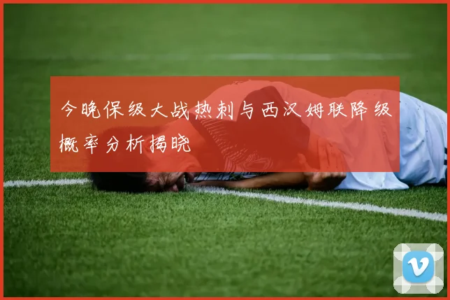 今晚保级大战热刺与西汉姆联降级概率分析揭晓