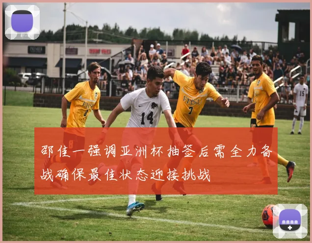 邵佳一强调亚洲杯抽签后需全力备战确保最佳状态迎接挑战