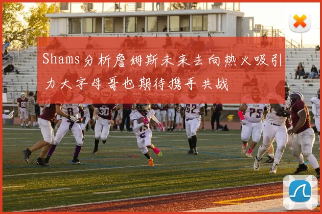 Shams分析詹姆斯未来去向热火吸引力大字母哥也期待携手共战