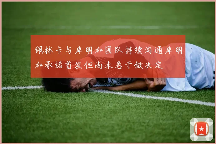 佩林卡与库明加团队持续沟通库明加承诺首发但尚未急于做决定