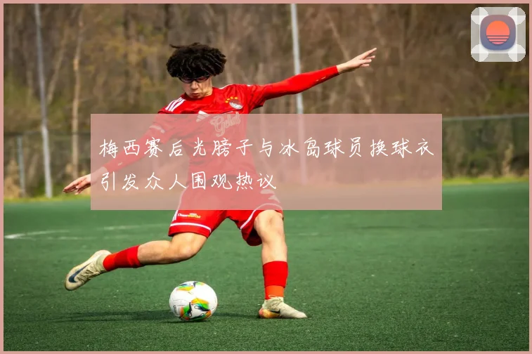 梅西赛后光膀子与冰岛球员换球衣引发众人围观热议
