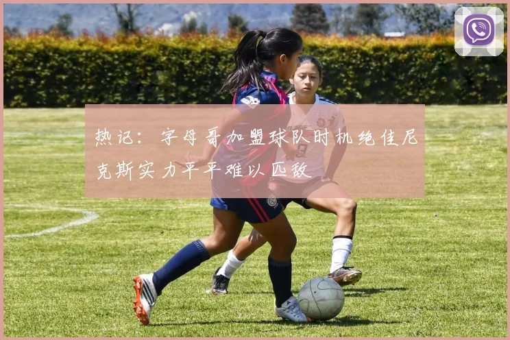 热记：字母哥加盟球队时机绝佳尼克斯实力平平难以匹敌