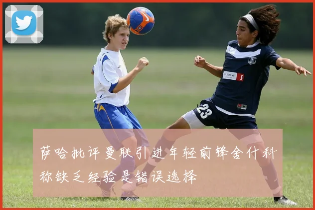 萨哈批评曼联引进年轻前锋舍什科称缺乏经验是错误选择