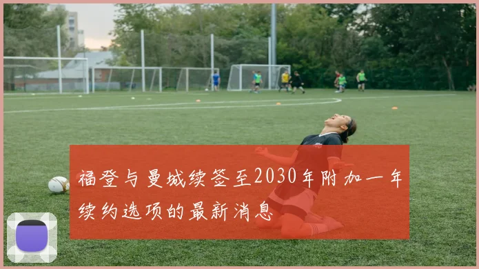 福登与曼城续签至2030年附加一年续约选项的最新消息