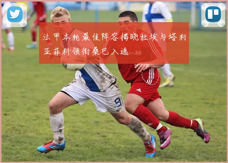 法甲本轮最佳阵容揭晓杜埃与塔利亚菲科领衔桑巴入选